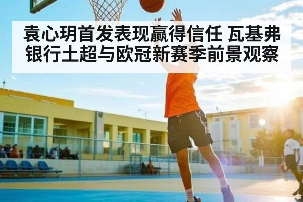 袁心玥首发表现赢得信任 瓦基弗银行土超与欧冠新赛季前景观察